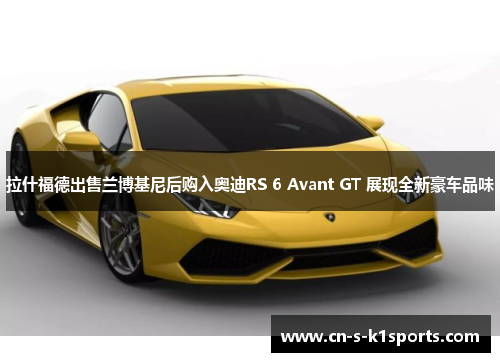 拉什福德出售兰博基尼后购入奥迪RS 6 Avant GT 展现全新豪车品味 拉什福德出售兰博基尼后购入奥迪RS 6 Avant GT 展现全新豪车品味