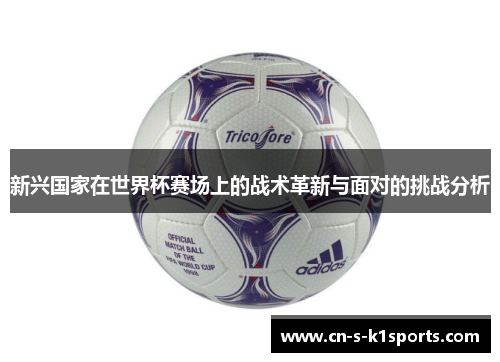 新兴国家在世界杯赛场上的战术革新与面对的挑战分析 新兴国家在世界杯赛场上的战术革新与面对的挑战分析