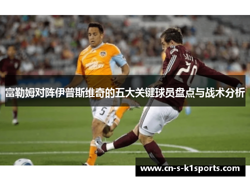 富勒姆对阵伊普斯维奇的五大关键球员盘点与战术分析