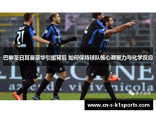 巴黎圣日耳曼豪华引援背后 如何保持球队核心凝聚力与化学反应 巴黎圣日耳曼豪华引援背后 如何保持球队核心凝聚力与化学反应