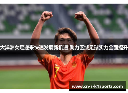 大洋洲女足迎来快速发展新机遇 助力区域足球实力全面提升 大洋洲女足迎来快速发展新机遇 助力区域足球实力全面提升