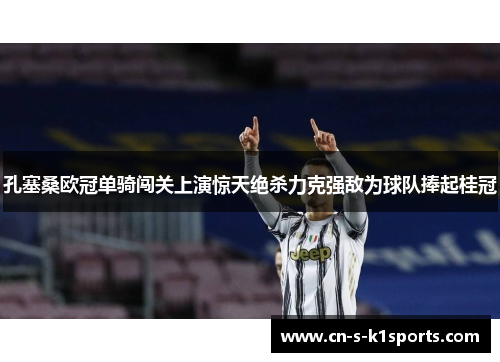 孔塞桑欧冠单骑闯关上演惊天绝杀力克强敌为球队捧起桂冠