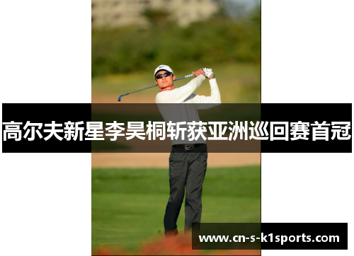 高尔夫新星李昊桐斩获亚洲巡回赛首冠 高尔夫新星李昊桐斩获亚洲巡回赛首冠